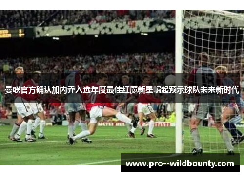 曼联官方确认加内乔入选年度最佳红魔新星崛起预示球队未来新时代 曼联官方确认加内乔入选年度最佳红魔新星崛起预示球队未来新时代