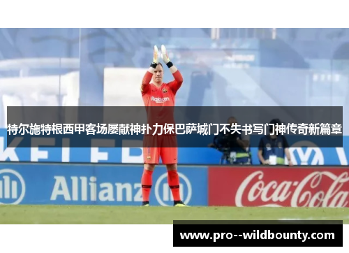 特尔施特根西甲客场屡献神扑力保巴萨城门不失书写门神传奇新篇章